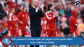 سلوت يشعل حماس ليفربول قبل نهاية ميركاتو 31 أغسطس 2025 ويكشف عن صفقات جديدة